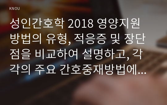 성인간호학 2018 영양지원 방법의 유형, 적응증 및 장단점을 비교하여 설명하고, 각각의 주요 간호중재방법에 대해 서술하시오 당뇨병 환자에게 발생할 수 있는 급성 및 만성 합병증 개별 당뇨병 환자 사례를 발굴하여 제시 해당 환자의 당뇨병 관리와 관련한 맞춤형 간호교육을 기획, 교육 내용과 교육 효과를 평가할 수 있는 방법 간호학과 성인간호학 중간과제물