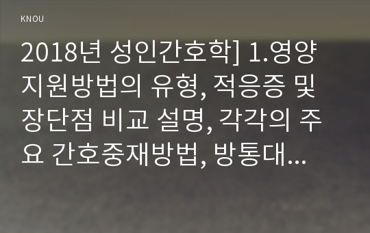 2018년 성인간호학] 1.영양지원방법의 유형, 적응증 및 장단점 비교 설명, 각각의 주요 간호중재방법, 방통대 성인간호학 2.당뇨병 환자 급성 및 만성 합병증 나열, 간호중재방법, 개별 당뇨병 환자 사례(인구학적특성 건강력 투약력 사회경제적 상태), 해당환자 당뇨병관리 관련한 맞춤형 간호교육 기획, 교육내용과 교육 효과 평가 방법, 방송대 성인간호학