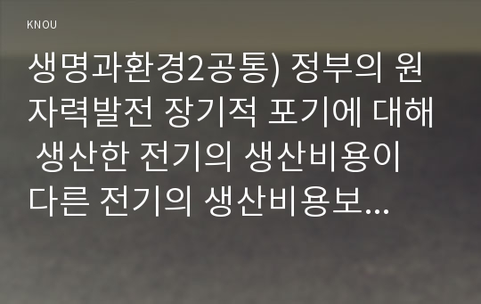 생명과환경2공통) 정부의 원자력발전 장기적 포기에 대해 생산한 전기의 생산비용이 다른 전기의 생산비용보다 훨씬 낮다는 주장의 타당성에 대해 자료를 조사정리해보시오0k