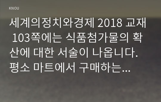 세계의정치와경제 2018 교재 103쪽에는 식품첨가물의 확산에 대한 서술이 나옵니다. 평소 마트에서 구매하는 가공식품 중 하나를 골라 그 안에 포함되어 있는 식품첨가물을 분석해 보십시오. 분석을 하실 때에는 주요 첨가물의 특성, 건강에 대한 영향과 관련한 논란을 포함시켜 주시고, 종합적으로 그 식품에 대한 평가도 해 주십시오 세계의정치와경제 중간과제물