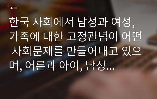 한국 사회에서 남성과 여성, 가족에 대한 고정관념이 어떤 사회문제를 만들어내고 있으며, 어른과 아이, 남성과 여성이 모두 더 자유롭고 평등한 관계를 맺고 살아가기 위해서는 어떤 방식으로 해결해 나가면 좋을지에 대하여 구체적인 사례를 들어 서술하시오