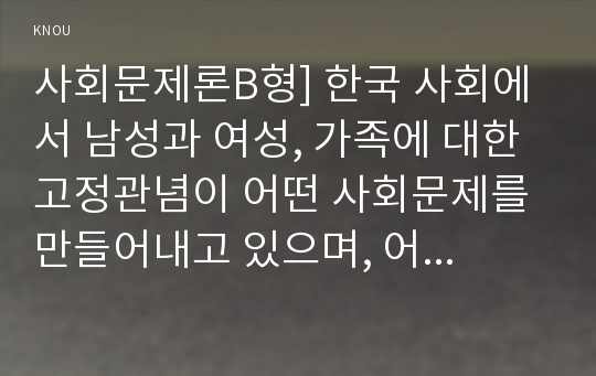 사회문제론B형] 한국 사회에서 남성과 여성, 가족에 대한 고정관념이 어떤 사회문제를 만들어내고 있으며, 어른과 아이, 남성과 여성이 모두 더 자유롭고 평등한 관계를 맺고 살아가기 위해서는 어떤 방식으로 해결해 나가면 좋을지에 대하여 구체적인 사례-방통대 사회문제론B형, 2018년 사회문제론 B형, 한국사회에서 남성 여성 가족에 대한 고정관념