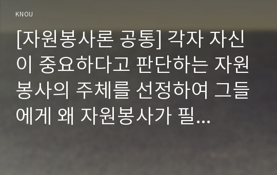 [자원봉사론 공통] 각자 자신이 중요하다고 판단하는 자원봉사의 주체를 선정하여 그들에게 왜 자원봉사가 필요하며, 어떻게 자원봉사를 하는 것이 효과적일지, 그리고 국가적인 차원에서는 어떻게 그들을 지원해야 할지에 대해 분석하여 기술해 보십시오.