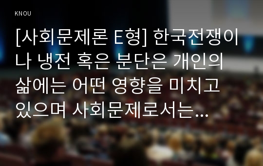 [사회문제론 E형] 한국전쟁이나 냉전 혹은 분단은 개인의 삶에는 어떤 영향을 미치고 있으며 사회문제로서는 어떻게 드러나고 있는지 구체적인 사례를 들어 적은 후, 거기에 대한 해결 방안을 모색하여 서술하시오.