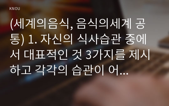 (세계의음식, 음식의세계 공통) 1. 자신의 식사습관 중에서 대표적인 것 3가지를 제시하고 각각의 습관이 어떻게 생기게 되었는지에 대하여 설명하시오.(5점)