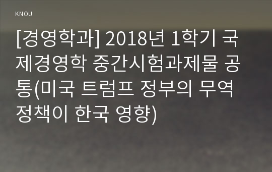 [경영학과] 2018년 1학기 국제경영학 중간시험과제물 공통(미국 트럼프 정부의 무역정책이 한국 영향)