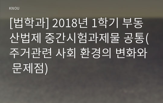 [법학과] 2018년 1학기 부동산법제 중간시험과제물 공통(주거관련 사회 환경의 변화와 문제점)