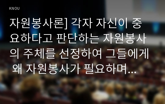 자원봉사론] 각자 자신이 중요하다고 판단하는 자원봉사의 주체를 선정하여 그들에게 왜 자원봉사가 필요하며 어떻게 자원봉사를 하는 것이 효과적일지 그리고 국가적인 차원에서는 어떻게 그들을 지원해야 할지에 대해 분석하여 기술해 보십시오