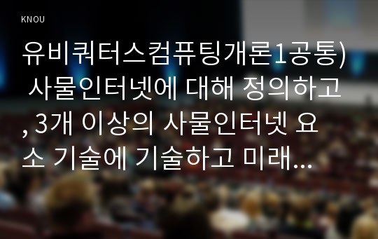 유비쿼터스컴퓨팅개론1공통) 사물인터넷에 대해 정의하고, 3개 이상의 사물인터넷 요소 기술에 기술하고 미래 생활 서비스에 대한 생각이나 의견을 결론으로 작성0K