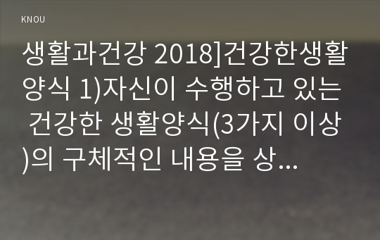 생활과건강 2018]건강한생활양식 1)자신이 수행하고 있는 건강한 생활양식(3가지 이상)의 구체적인 내용을 상세히 기술하시오 1)에서 제시한 건강한 생활양식(3가지 이상) 각각의 효과(주관적,객관적 효과,견해 등)와 이에 대한 과학적 근거를 제시하시오 생활과건강 1학기 중간과제물