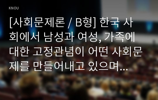 [사회문제론 / B형] 한국 사회에서 남성과 여성, 가족에 대한 고정관념이 어떤 사회문제를 만들어내고 있으며, 어른과 아이, 남성과 여성이 모두 더 자유롭고 평등한 관계를 맺고 살아가기 위해서는 어떤 방식으로 해결해 나가면 좋을지에 대하여 구체적인 사례를 들어 서술하시오.