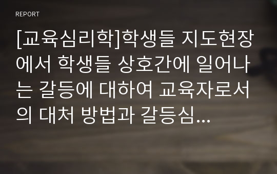 [교육심리학]학생들 지도현장에서 학생들 상호간에 일어나는 갈등에 대하여 교육자로서의 대처 방법과 갈등심화의 위험요인들을 서술하시고 갈등을 처리하는 기술을 정리하여 제출하시오.