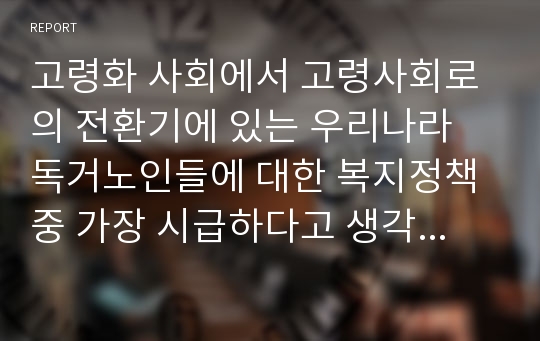 고령화 사회에서 고령사회로의 전환기에 있는 우리나라 독거노인들에 대한 복지정책 중 가장 시급하다고 생각하는 정책을 선정하고 이유를 설명하시오.