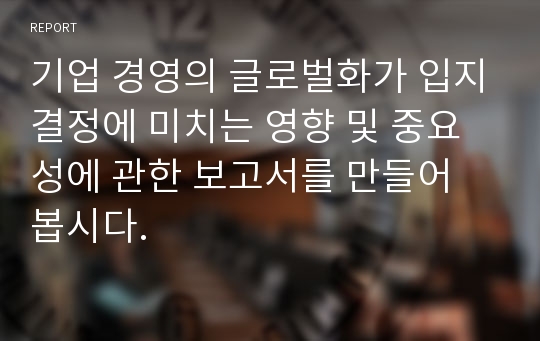 기업 경영의 글로벌화가 입지결정에 미치는 영향 및 중요성에 관한 보고서를 만들어 봅시다.