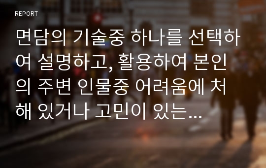 면담의 기술중 하나를 선택하여 설명하고, 활용하여 본인의 주변 인물중 어려움에 처해 있거나 고민이 있는 사례에 대해 어떻게 면담할 것인지 서술하시오.