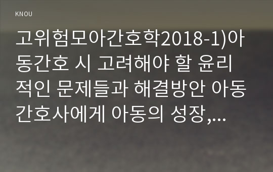 고위험모아간호학2018-1)아동간호 시 고려해야 할 윤리적인 문제들과 해결방안 아동간호사에게 아동의 성장, 발달 지식이 필요한 이유를 설명 놀이를 선택할 때 고려해야 하는 것들을 다각도로 설명하고, 구체적인 놀이의 예를 보시오 통제감 상실에 대하여 아동의 발달단계별로 설명하고 그에 대한 간호중재계획 아동의 임종 후 간호 및 사별간호에 대해 고위험모아간호학