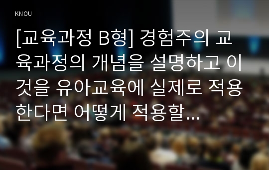 [교육과정 B형] 경험주의 교육과정의 개념을 설명하고 이것을 유아교육에 실제로 적용한다면 어떻게 적용할 수 있는지에 대해 구체적인 예를 들어 논의하시오.