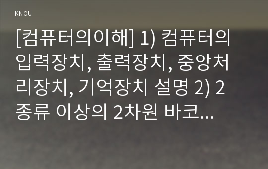 [컴퓨터의이해] 1) 컴퓨터의 입력장치, 출력장치, 중앙처리장치, 기억장치 설명 2) 2종류 이상의 2차원 바코드에 대해 설명하고, 2차원바코드의 사용 사례, QR코드