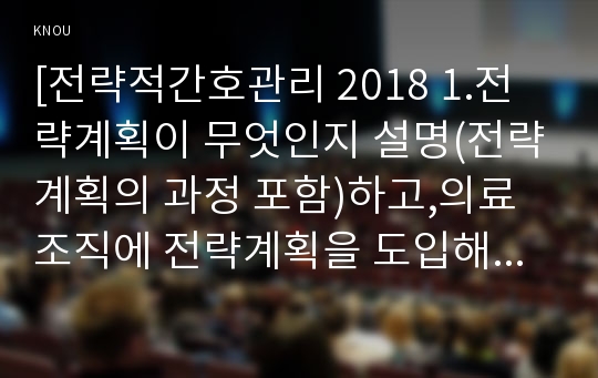 [전략적간호관리 2018 1.전략계획이 무엇인지 설명(전략계획의 과정 포함)하고,의료조직에 전략계획을 도입해야 하는 이유 및 전략계획의 장점들을 나열하시오 2.보건의료조직(예: 병원)이 갖는 특성들을 설명하고,간호사들이 조직에 만족하고 몰입할수 있도록 하기위해 변화되어야 할 측면(문화,조직,직무,인사관리,교육 등등)들을 다각도로 논의하시오 전략적간호관리