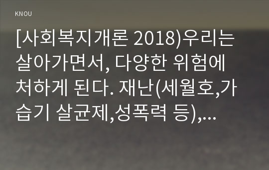 [사회복지개론 2018)우리는 살아가면서, 다양한 위험에 처하게 된다. 재난(세월호,가습기 살균제,성폭력 등), 실업(청년실업, 은퇴 등), 장애, 질병(암,치매 등),소외(왕따),교육,주거 등. 이런 위험들 중 하나를 선택하고, 이와 관련된 당사자를 인터뷰하시오 사회복지개론 인터뷰한 사람이 실제 처해 있는 불편함, 결핍, 위험이 무엇인지를 서술하시오