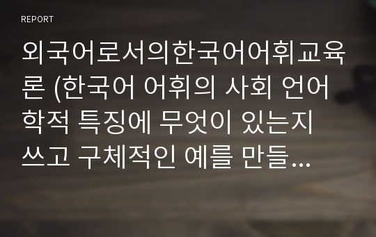 외국어로서의한국어어휘교육론 (한국어 어휘의 사회 언어학적 특징에 무엇이 있는지 쓰고 구체적인 예를 만들어 학생에게 교육하는 방안을 서술하시오.)