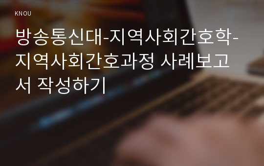 방송통신대-지역사회간호학-지역사회간호과정 사례보고서 작성하기