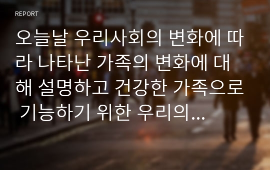 오늘날 우리사회의 변화에 따라 나타난 가족의 변화에 대해 설명하고 건강한 가족으로 기능하기 위한 우리의 노력에 대해