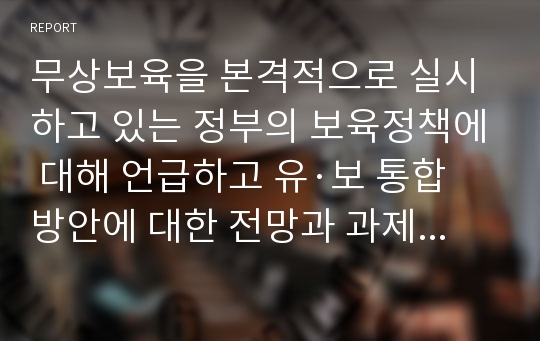 무상보육을 본격적으로 실시하고 있는 정부의 보육정책에 대해 언급하고 유·보 통합 방안에 대한 전망과 과제에 대해 자신의 생각을 논하세요.