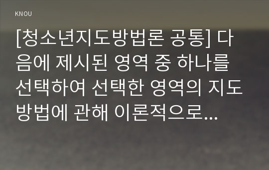 [청소년지도방법론 공통] 다음에 제시된 영역 중 하나를 선택하여 선택한 영역의 지도방법에 관해 이론적으로 정리한 후, 청소년교육시설(청소년수련시설, 청소년단체, 학교 등)을 방문하여 선택한 영역의 지도방법에 관한 자료를 수집하여 정리하고, 정리한 지도방법에 대해 평가하시오.