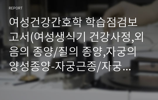 여성건강간호학 학습점검보고서(여성생식기 건강사정,외음의 종양/질의 종양,자궁의 양성종양-자궁근종/자궁경부상피내종양/자궁내막 폴립,자궁경부암/자궁내막암,상피세포성 종양/생식세포성 종양/성선간질성 종양 및 특이성 종양,생식기계 수술 및 간호-자궁절제술/난소수술/난관수술/외음절제술,항암화학요법 환자 간호,자궁내막질환-자궁내막증/자궁내막증식증/자궁선근증)