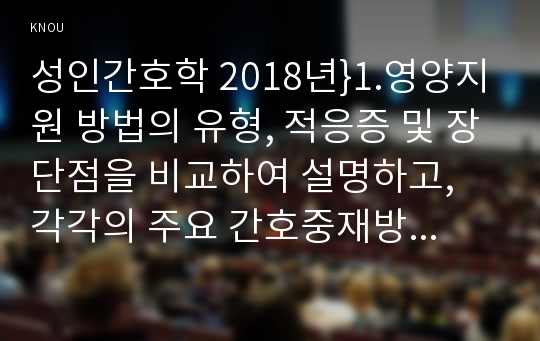 성인간호학 2018년}1.영양지원 방법의 유형, 적응증 및 장단점을 비교하여 설명하고, 각각의 주요 간호중재방법에 대해 서술하시오 당뇨병 환자에게 발생할 수 있는 급성 및 만성 합병증을 나열하고 각각 간호중재방법을 서술하시오 개별 당뇨병환자 사례를 발굴하여제시 해당 환자의 당뇨병 관리와 관련한 맞춤형 간호교육을 기획,교육 내용과 교육 효과를 평가 성인간호학