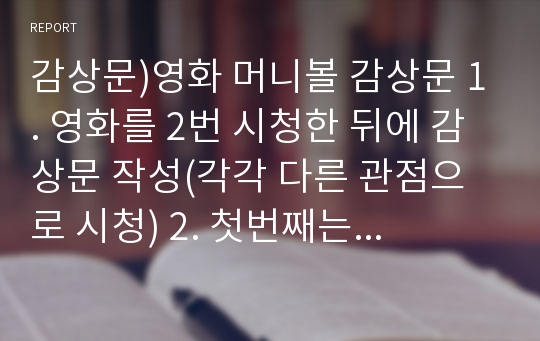 감상문)영화 머니볼 감상문 1. 영화를 2번 시청한 뒤에 감상문 작성(각각 다른 관점으로 시청) 2. 첫번째는 관객으로서 영화에 대한 소감을, 두번째는 영화 주인공에 &#039;나&#039;를 대입시켜 소감을 적기