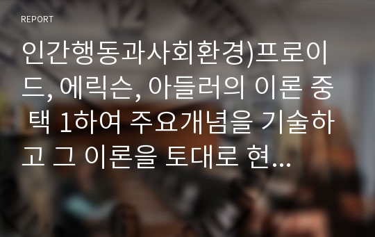 인간행동과사회환경)프로이드, 에릭슨, 아들러의 이론 중 택 1하여 주요개념을 기술하고 그 이론을 토대로 현재까지 자신의 성장과정 및 배경에 대한 자기분석 보고서를 작성하시오.