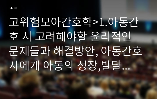 고위험모아간호학&gt;1.아동간호 시 고려해야할 윤리적인 문제들과 해결방안, 아동간호사에게 아동의 성장,발달 지식이 필요한 이유 2.입원한 환아 놀이 선택, 놀이의 예, 통제감 상실 아동 발달단계별 간호중재계획 3.아동의 임종 후 간호 및 사별간호 4.아동 호스피스와 성인 호스피스의 다른 점, 아동 임종 간호 아동 발달단계별, 2018년 방송대 고위험모아간호학