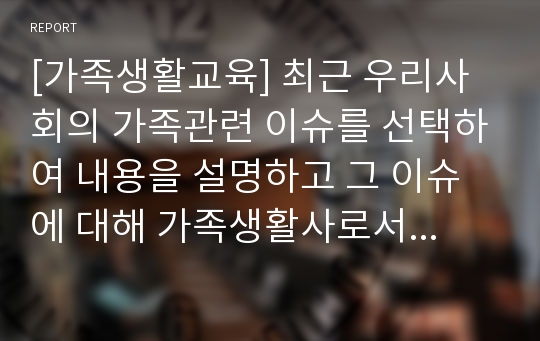 [가족생활교육] 최근 우리사회의 가족관련 이슈를 선택하여 내용을 설명하고 그 이슈에 대해 가족생활사로서의 견해를 기술하세요