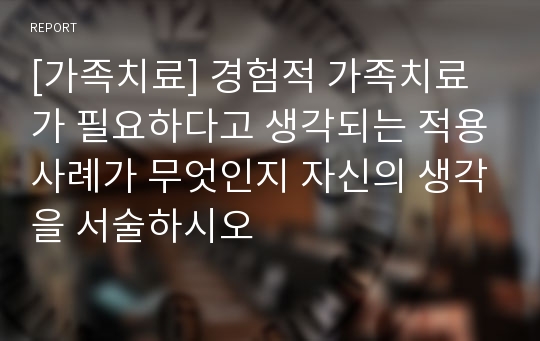 [가족치료] 경험적 가족치료가 필요하다고 생각되는 적용사례가 무엇인지 자신의 생각을 서술하시오