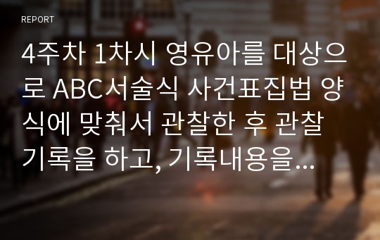 4주차 1차시 영유아를 대상으로 ABC서술식 사건표집법 양식에 맞춰서 관찰한 후 관찰기록을 하고, 기록내용을 토대로 해석 및평가를 해보세요.