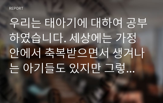 우리는 태아기에 대하여 공부하였습니다. 세상에는 가정 안에서 축복받으면서 생겨나는 아기들도 있지만 그렇지 못한 아기들도 있습니다. 생명은 매우 소중한 것이지만, 우리의 사회환경 속에서 이들이 태어나서 행복하게 살아가지 못할 수 도 있습니다. 제대로 키울 수 없는 아이도 과연 무조건 낳게 해야하는 것인지에 대하여 자신의 생각을 이야기해보자