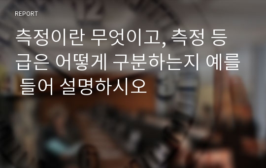 측정이란 무엇이고, 측정 등급은 어떻게 구분하는지 예를 들어 설명하시오