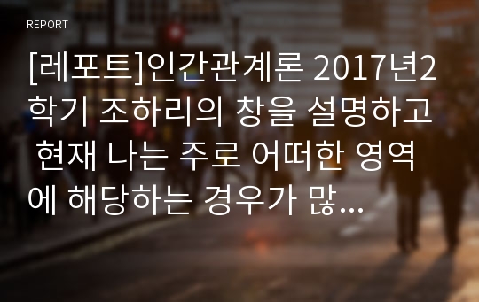 [레포트]인간관계론 2017년2학기 조하리의 창을 설명하고 현재 나는 주로 어떠한 영역에 해당하는 경우가 많은지를 짚어보고, 어떻게 극복할 수 있는지를 대인관계를 형성하는 방법에 대해 작성하시오.