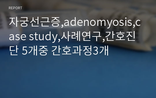 자궁선근증,adenomyosis,case study,사례연구,간호진단 5개중 간호과정3개