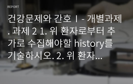 건강문제와 간호Ⅰ- 개별과제. 과제 2 1. 위 환자로부터 추가로 수집해야할 history를 기술하시오. 2. 위 환자에게서 예측할 수 있는 간호진단을 기술하고 그에 따른 간호중재전략을 수립하시오. (중재전략 수립 시 아티클 하나 이상을 참고하여 수립하고 참고문헌으로 제시하시오.)