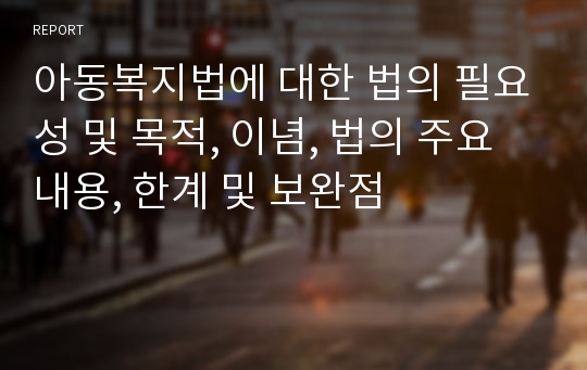 아동복지법에 대한 법의 필요성 및 목적, 이념, 법의 주요 내용, 한계 및 보완점