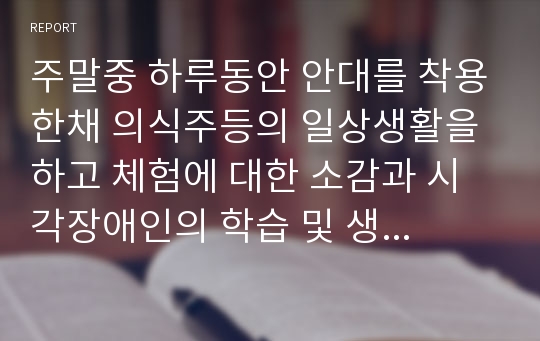 주말중 하루동안 안대를 착용한채 의식주등의 일상생활을 하고 체험에 대한 소감과 시각장애인의 학습 및 생활을 위한 개선방안