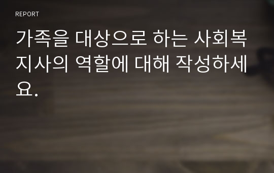 가족을 대상으로 하는 사회복지사의 역할에 대해 작성하세요.