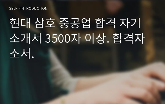 현대 삼호 중공업 합격 자기 소개서 3500자 이상. 합격자소서.