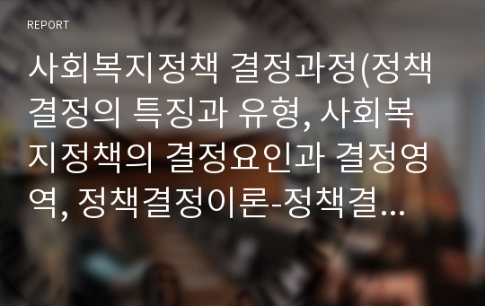 사회복지정책 결정과정(정책결정의 특징과 유형, 사회복지정책의 결정요인과 결정영역, 정책결정이론-정책결정모형)