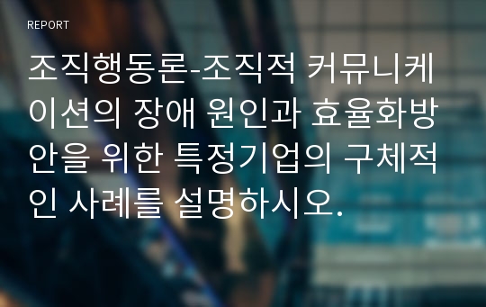 조직행동론-조직적 커뮤니케이션의 장애 원인과 효율화방안을 위한 특정기업의 구체적인 사례를 설명하시오.