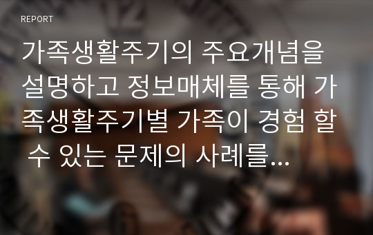 가족생활주기의 주요개념을 설명하고 정보매체를 통해 가족생활주기별 가족이 경험 할 수 있는 문제의 사례를 조사한 후 문제해결을 위한 가족생활교육의 방안을 논하시오