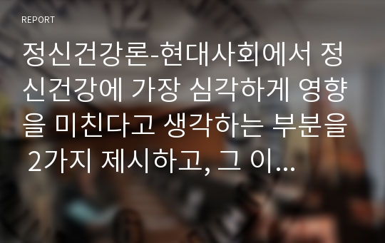 정신건강론-현대사회에서 정신건강에 가장 심각하게 영향을 미친다고 생각하는 부분을 2가지 제시하고, 그 이유에 대해 설명하세요